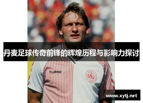 丹麦足球传奇前锋的辉煌历程与影响力探讨