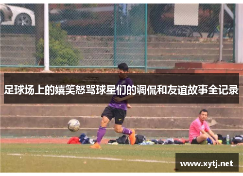 足球场上的嬉笑怒骂球星们的调侃和友谊故事全记录