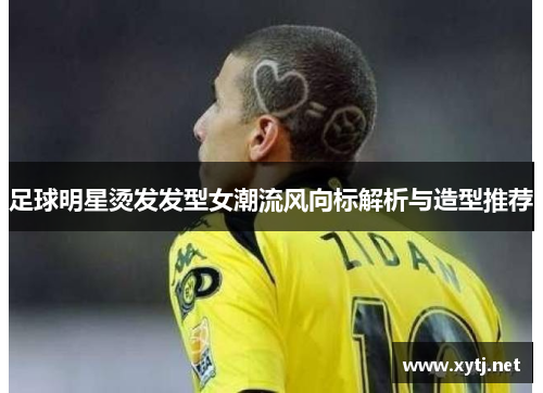 足球明星烫发发型女潮流风向标解析与造型推荐