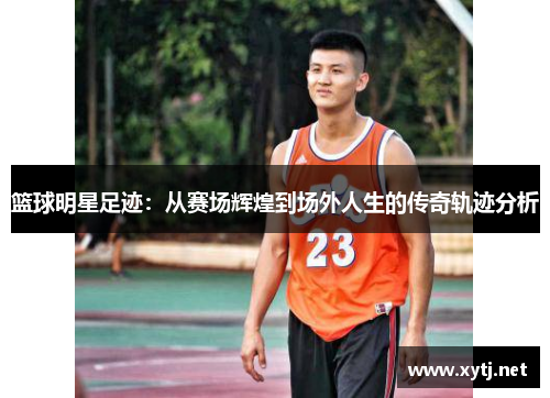篮球明星足迹：从赛场辉煌到场外人生的传奇轨迹分析
