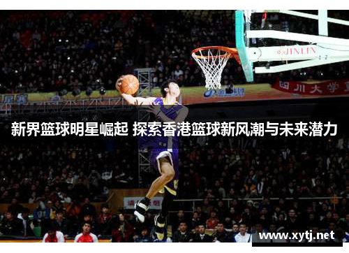新界篮球明星崛起 探索香港篮球新风潮与未来潜力