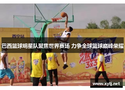巴西篮球明星队聚焦世界赛场 力争全球篮球巅峰荣耀