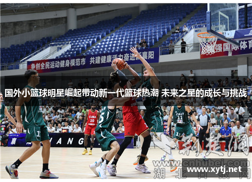 国外小篮球明星崛起带动新一代篮球热潮 未来之星的成长与挑战