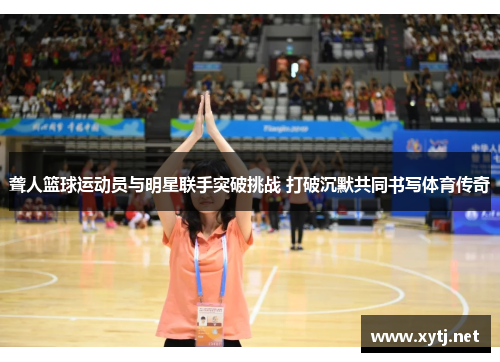 聋人篮球运动员与明星联手突破挑战 打破沉默共同书写体育传奇